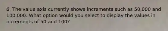 6. The value axis currently shows increments such as 50,000 and 100,000. What option would you select to display the values in increments of 50 and 100?