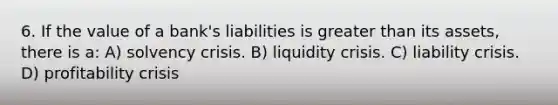 6. If the value of a bank's liabilities is greater than its assets, there is a: A) solvency crisis. B) liquidity crisis. C) liability crisis. D) profitability crisis