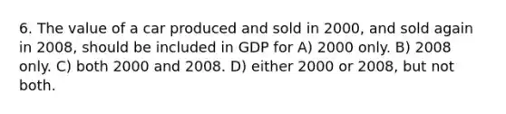 6. The value of a car produced and sold in 2000, and sold again in 2008, should be included in GDP for A) 2000 only. B) 2008 only. C) both 2000 and 2008. D) either 2000 or 2008, but not both.