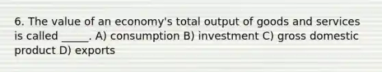 6. The value of an economy's total output of goods and services is called _____. A) consumption B) investment C) gross domestic product D) exports