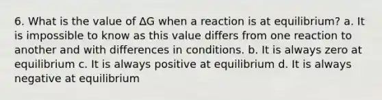 6. What is the value of ∆G when a reaction is at equilibrium? a. It is impossible to know as this value differs from one reaction to another and with differences in conditions. b. It is always zero at equilibrium c. It is always positive at equilibrium d. It is always negative at equilibrium