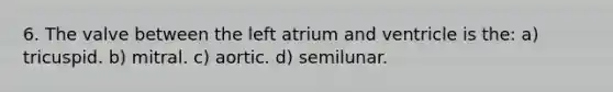 6. The valve between the left atrium and ventricle is the: a) tricuspid. b) mitral. c) aortic. d) semilunar.