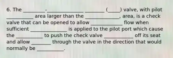 6. The _________-_______________ ________ (_____) valve, with pilot ___________ area larger than the ______________, area, is a check valve that can be opened to allow _____________ flow when sufficient _______________ is applied to the pilot port which cause the ___________ to push the check valve ____________ off its seat and allow ________ through the valve in the direction that would normally be ___________.