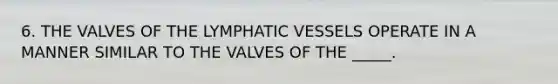 6. THE VALVES OF THE LYMPHATIC VESSELS OPERATE IN A MANNER SIMILAR TO THE VALVES OF THE _____.