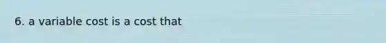 6. a variable cost is a cost that