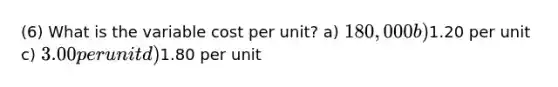 (6) What is the variable cost per unit? a) 180,000 b)1.20 per unit c) 3.00 per unit d)1.80 per unit