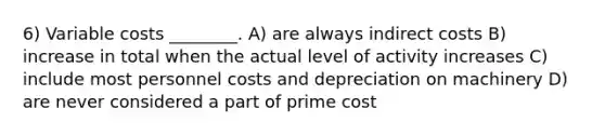 6) Variable costs ________. A) are always indirect costs B) increase in total when the actual level of activity increases C) include most personnel costs and depreciation on machinery D) are never considered a part of prime cost