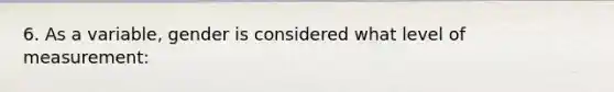 6. As a variable, gender is considered what level of measurement: