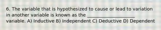 6. The variable that is hypothesized to cause or lead to variation in another variable is known as the _____________________ variable. A) Inductive B) Independent C) Deductive D) Dependent