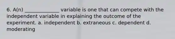 6. A(n) ______________ variable is one that can compete with the independent variable in explaining the outcome of the experiment. a. independent b. extraneous c. dependent d. moderating