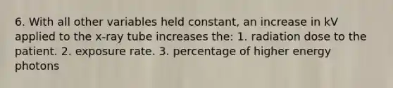 6. With all other variables held constant, an increase in kV applied to the x-ray tube increases the: 1. radiation dose to the patient. 2. exposure rate. 3. percentage of higher energy photons