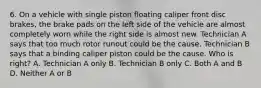 6. On a vehicle with single piston floating caliper front disc brakes, the brake pads on the left side of the vehicle are almost completely worn while the right side is almost new. Technician A says that too much rotor runout could be the cause. Technician B says that a binding caliper piston could be the cause. Who is right? A. Technician A only B. Technician B only C. Both A and B D. Neither A or B