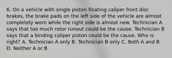 6. On a vehicle with single piston floating caliper front disc brakes, the brake pads on the left side of the vehicle are almost completely worn while the right side is almost new. Technician A says that too much rotor runout could be the cause. Technician B says that a binding caliper piston could be the cause. Who is right? A. Technician A only B. Technician B only C. Both A and B D. Neither A or B