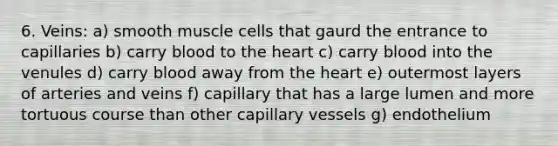 6. Veins: a) smooth muscle cells that gaurd the entrance to capillaries b) carry blood to <a href='https://www.questionai.com/knowledge/kya8ocqc6o-the-heart' class='anchor-knowledge'>the heart</a> c) carry blood into the venules d) carry blood away from the heart e) outermost layers of arteries and veins f) capillary that has a large lumen and more tortuous course than other capillary vessels g) endothelium