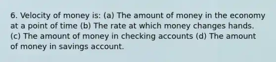 6. Velocity of money is: (a) The amount of money in the economy at a point of time (b) The rate at which money changes hands. (c) The amount of money in checking accounts (d) The amount of money in savings account.