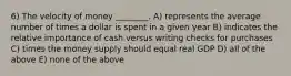 6) The velocity of money ________. A) represents the average number of times a dollar is spent in a given year B) indicates the relative importance of cash versus writing checks for purchases C) times the money supply should equal real GDP D) all of the above E) none of the above