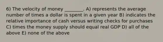 6) The velocity of money ________. A) represents the average number of times a dollar is spent in a given year B) indicates the relative importance of cash versus writing checks for purchases C) times the money supply should equal real GDP D) all of the above E) none of the above