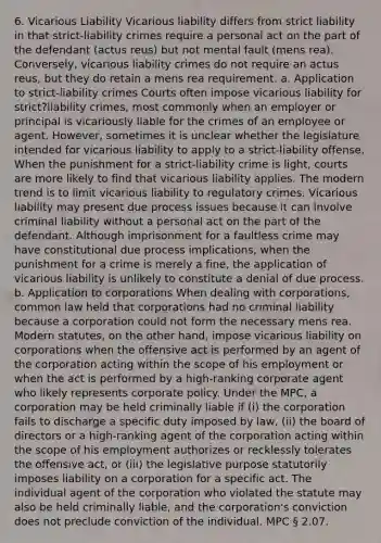 6. Vicarious Liability Vicarious liability differs from strict liability in that strict-liability crimes require a personal act on the part of the defendant (actus reus) but not mental fault (mens rea). Conversely, vicarious liability crimes do not require an actus reus, but they do retain a mens rea requirement. a. Application to strict-liability crimes Courts often impose vicarious liability for strict?liability crimes, most commonly when an employer or principal is vicariously liable for the crimes of an employee or agent. However, sometimes it is unclear whether the legislature intended for vicarious liability to apply to a strict-liability offense. When the punishment for a strict-liability crime is light, courts are more likely to find that vicarious liability applies. The modern trend is to limit vicarious liability to regulatory crimes. Vicarious liability may present due process issues because it can involve criminal liability without a personal act on the part of the defendant. Although imprisonment for a faultless crime may have constitutional due process implications, when the punishment for a crime is merely a fine, the application of vicarious liability is unlikely to constitute a denial of due process. b. Application to corporations When dealing with corporations, common law held that corporations had no criminal liability because a corporation could not form the necessary mens rea. Modern statutes, on the other hand, impose vicarious liability on corporations when the offensive act is performed by an agent of the corporation acting within the scope of his employment or when the act is performed by a high-ranking corporate agent who likely represents corporate policy. Under the MPC, a corporation may be held criminally liable if (i) the corporation fails to discharge a specific duty imposed by law, (ii) the board of directors or a high-ranking agent of the corporation acting within the scope of his employment authorizes or recklessly tolerates the offensive act, or (iii) the legislative purpose statutorily imposes liability on a corporation for a specific act. The individual agent of the corporation who violated the statute may also be held criminally liable, and the corporation's conviction does not preclude conviction of the individual. MPC § 2.07.