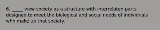 6. _____ view society as a structure with interrelated parts designed to meet the biological and social needs of individuals who make up that society.