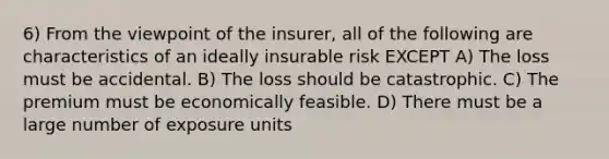 6) From the viewpoint of the insurer, all of the following are characteristics of an ideally insurable risk EXCEPT A) The loss must be accidental. B) The loss should be catastrophic. C) The premium must be economically feasible. D) There must be a large number of exposure units