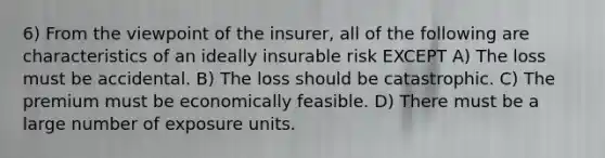 6) From the viewpoint of the insurer, all of the following are characteristics of an ideally insurable risk EXCEPT A) The loss must be accidental. B) The loss should be catastrophic. C) The premium must be economically feasible. D) There must be a large number of exposure units.