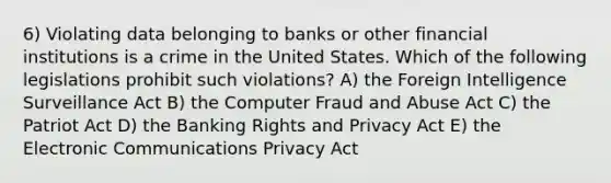 6) Violating data belonging to banks or other financial institutions is a crime in the United States. Which of the following legislations prohibit such violations? A) the Foreign Intelligence Surveillance Act B) the Computer Fraud and Abuse Act C) the Patriot Act D) the Banking Rights and Privacy Act E) the Electronic Communications Privacy Act