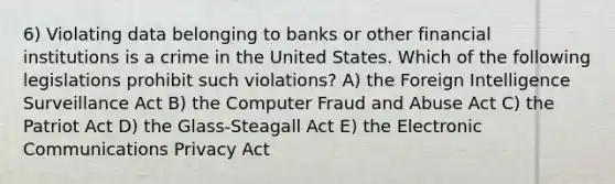 6) Violating data belonging to banks or other financial institutions is a crime in the United States. Which of the following legislations prohibit such violations? A) the Foreign Intelligence Surveillance Act B) the Computer Fraud and Abuse Act C) the Patriot Act D) the Glass-Steagall Act E) the Electronic Communications Privacy Act