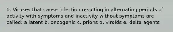 6. Viruses that cause infection resulting in alternating periods of activity with symptoms and inactivity without symptoms are called: a latent b. oncogenic c. prions d. viroids e. delta agents