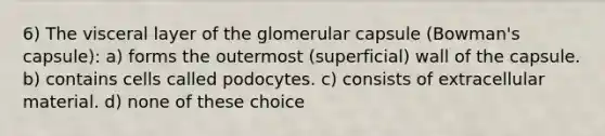 6) The visceral layer of the glomerular capsule (Bowman's capsule): a) forms the outermost (superficial) wall of the capsule. b) contains cells called podocytes. c) consists of extracellular material. d) none of these choice