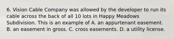 6. Vision Cable Company was allowed by the developer to run its cable across the back of all 10 lots in Happy Meadows Subdivision. This is an example of A. an appurtenant easement. B. an easement in gross. C. cross easements. D. a utility license.