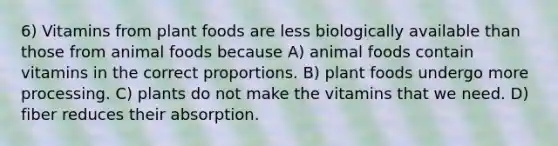 6) Vitamins from plant foods are less biologically available than those from animal foods because A) animal foods contain vitamins in the correct proportions. B) plant foods undergo more processing. C) plants do not make the vitamins that we need. D) fiber reduces their absorption.