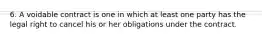 6. A voidable contract is one in which at least one party has the legal right to cancel his or her obligations under the contract.