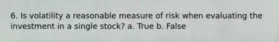 6. Is volatility a reasonable measure of risk when evaluating the investment in a single stock? a. True b. False