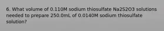 6. What volume of 0.110M sodium thiosulfate Na2S2O3 solutions needed to prepare 250.0mL of 0.0140M sodium thiosulfate solution?