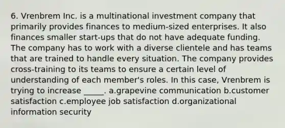 6. Vrenbrem Inc. is a multinational investment company that primarily provides finances to medium-sized enterprises. It also finances smaller start-ups that do not have adequate funding. The company has to work with a diverse clientele and has teams that are trained to handle every situation. The company provides cross-training to its teams to ensure a certain level of understanding of each member's roles. In this case, Vrenbrem is trying to increase _____. a.grapevine communication b.customer satisfaction c.employee job satisfaction d.organizational information security