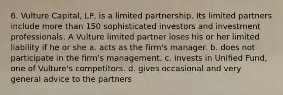 6. Vulture Capital, LP, is a limited partnership. Its limited partners include more than 150 sophisticated investors and investment professionals. A Vulture limited partner loses his or her limited liability if he or she a. acts as the firm's manager. b. does not participate in the firm's management. c. invests in Unified Fund, one of Vulture's competitors. d. gives occasional and very general advice to the partners