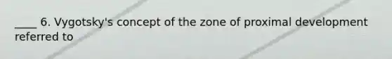 ____ 6. Vygotsky's concept of the zone of proximal development referred to