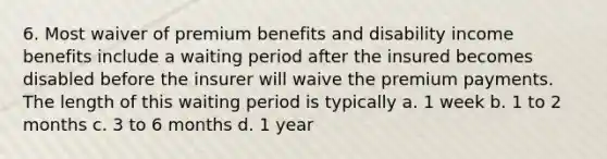 6. Most waiver of premium benefits and disability income benefits include a waiting period after the insured becomes disabled before the insurer will waive the premium payments. The length of this waiting period is typically a. 1 week b. 1 to 2 months c. 3 to 6 months d. 1 year