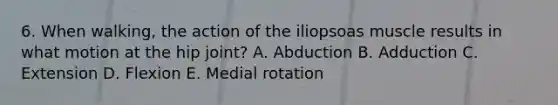 6. When walking, the action of the iliopsoas muscle results in what motion at the hip joint? A. Abduction B. Adduction C. Extension D. Flexion E. Medial rotation