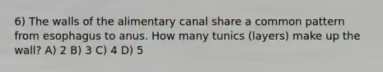 6) The walls of the alimentary canal share a common pattern from esophagus to anus. How many tunics (layers) make up the wall? A) 2 B) 3 C) 4 D) 5