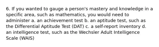 6. If you wanted to gauge a person's mastery and knowledge in a specific area, such as mathematics, you would need to administer a. an achievement test b. an aptitude test, such as the Differential Aptitude Test (DAT) c. a self-report inventory d. an intelligence test, such as the Wechsler Adult Intelligence Scale (WAIS)