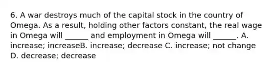 6. A war destroys much of the capital stock in the country of Omega. As a result, holding other factors constant, the real wage in Omega will ______ and employment in Omega will ______. A. increase; increaseB. increase; decrease C. increase; not change D. decrease; decrease