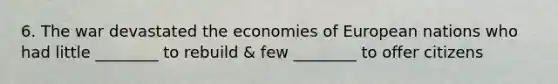 6. The war devastated the economies of European nations who had little ________ to rebuild & few ________ to offer citizens