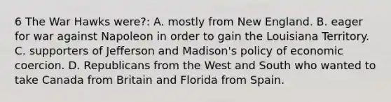 6 The War Hawks were?: A. mostly from New England. B. eager for war against Napoleon in order to gain the Louisiana Territory. C. supporters of Jefferson and Madison's policy of economic coercion. D. Republicans from the West and South who wanted to take Canada from Britain and Florida from Spain.