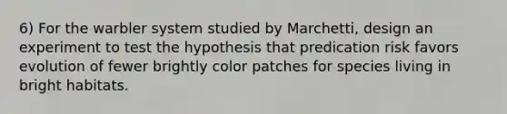 6) For the warbler system studied by Marchetti, design an experiment to test the hypothesis that predication risk favors evolution of fewer brightly color patches for species living in bright habitats.