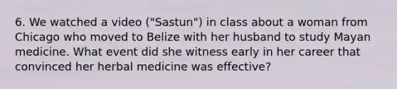 6. We watched a video ("Sastun") in class about a woman from Chicago who moved to Belize with her husband to study Mayan medicine. What event did she witness early in her career that convinced her herbal medicine was effective?