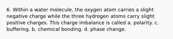 6. Within a water molecule, the oxygen atom carries a slight negative charge while the three hydrogen atoms carry slight positive charges. This charge imbalance is called a. polarity. c. buffering. b. chemical bonding. d. phase change.