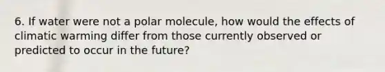 6. If water were not a polar molecule, how would the effects of climatic warming differ from those currently observed or predicted to occur in the future?