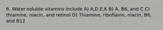 6. Water-soluble vitamins include A) A,D,E,K B) A, B6, and C C) thiamine, niacin, and retinol D) Thiamine, riboflavin, niacin, B6, and B12