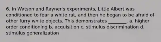 6. In Watson and Rayner's experiments, Little Albert was conditioned to fear a white rat, and then he began to be afraid of other furry white objects. This demonstrates ________. a. higher order conditioning b. acquisition c. stimulus discrimination d. <a href='https://www.questionai.com/knowledge/kc46krCYh1-stimulus-generalization' class='anchor-knowledge'>stimulus generalization</a>